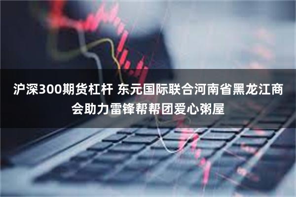 沪深300期货杠杆 东元国际联合河南省黑龙江商会助力雷锋帮帮团爱心粥屋