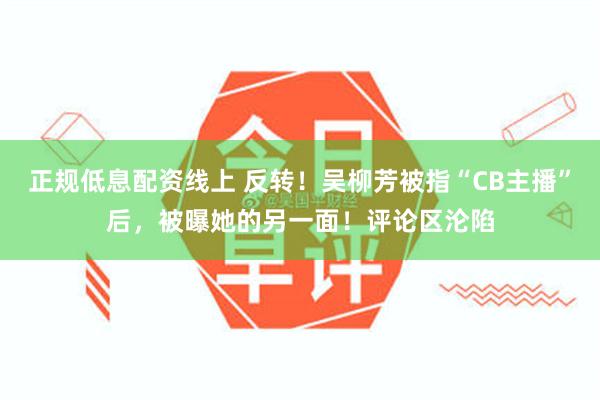 正规低息配资线上 反转！吴柳芳被指“CB主播”后，被曝她的另一面！评论区沦陷