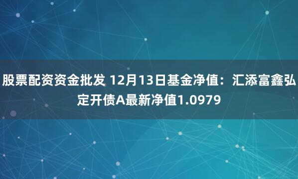 股票配资资金批发 12月13日基金净值：汇添富鑫弘定开债A最新净值1.0979