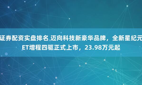 证券配资实盘排名 迈向科技新豪华品牌，全新星纪元ET增程四驱正式上市，23.98万元起