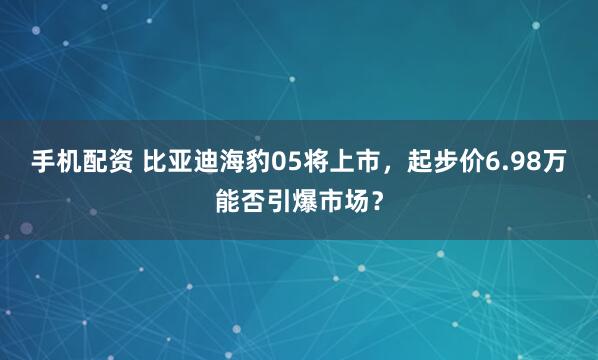 手机配资 比亚迪海豹05将上市，起步价6.98万能否引爆市场？