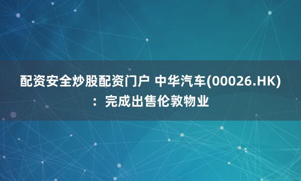 配资安全炒股配资门户 中华汽车(00026.HK)：完成出售伦敦物业