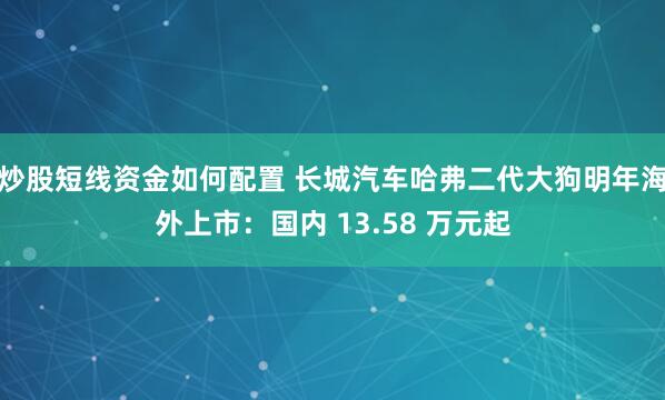 炒股短线资金如何配置 长城汽车哈弗二代大狗明年海外上市：国内 13.58 万元起