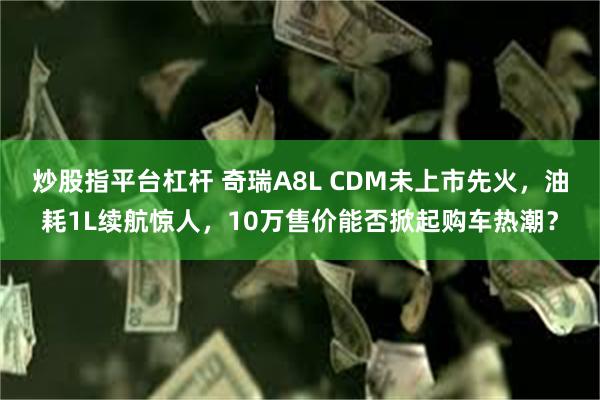 炒股指平台杠杆 奇瑞A8L CDM未上市先火，油耗1L续航惊人，10万售价能否掀起购车热潮？