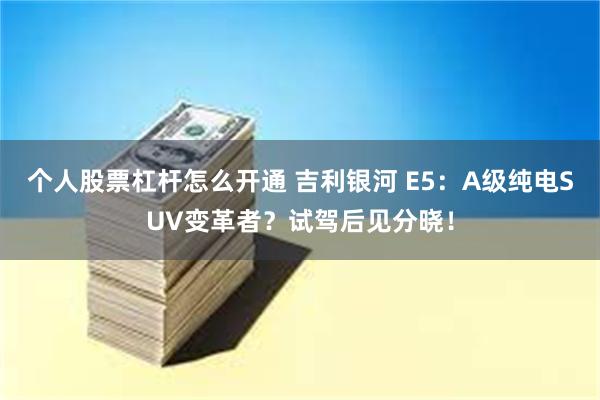 个人股票杠杆怎么开通 吉利银河 E5：A级纯电SUV变革者？试驾后见分晓！