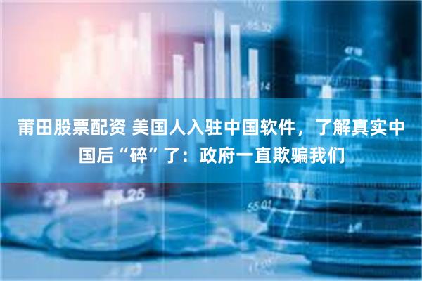 莆田股票配资 美国人入驻中国软件，了解真实中国后“碎”了：政府一直欺骗我们