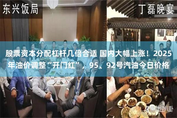 股票资本分配杠杆几倍合适 国内大幅上涨！2025年油价调整“开门红”，95、92号汽油今日价格