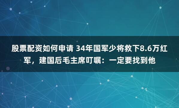 股票配资如何申请 34年国军少将救下8.6万红军，建国后毛主席叮嘱：一定要找到他