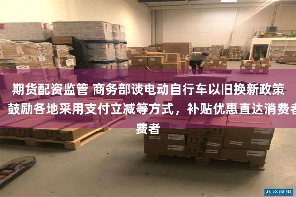 期货配资监管 商务部谈电动自行车以旧换新政策：鼓励各地采用支付立减等方式，补贴优惠直达消费者