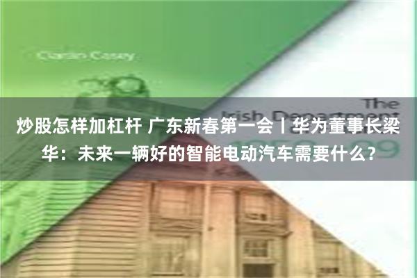 炒股怎样加杠杆 广东新春第一会丨华为董事长梁华：未来一辆好的智能电动汽车需要什么？