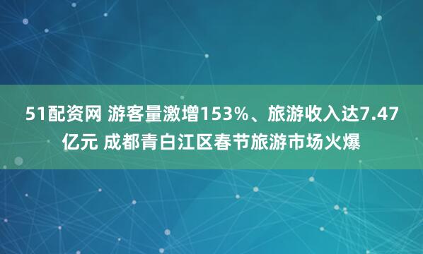 51配资网 游客量激增153%、旅游收入达7.47亿元 成都青白江区春节旅游市场火爆