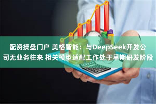 配资操盘门户 美格智能：与DeepSeek开发公司无业务往来 相关模型适配工作处于早期研发阶段