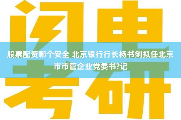 股票配资哪个安全 北京银行行长杨书剑拟任北京市市管企业党委书?记