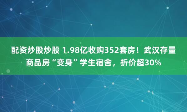 配资炒股炒股 1.98亿收购352套房！武汉存量商品房“变身”学生宿舍，折价超30%