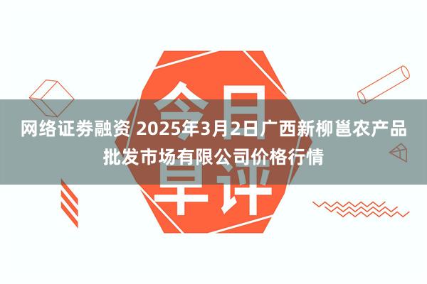 网络证劵融资 2025年3月2日广西新柳邕农产品批发市场有限公司价格行情