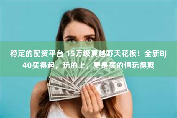 稳定的配资平台 15万级真越野天花板！全新BJ40买得起，玩的上，更是买的值玩得爽