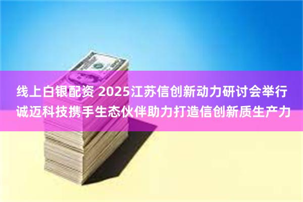 线上白银配资 2025江苏信创新动力研讨会举行 诚迈科技携手生态伙伴助力打造信创新质生产力