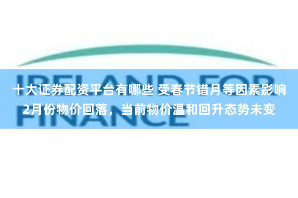 十大证券配资平台有哪些 受春节错月等因素影响2月份物价回落，当前物价温和回升态势未变