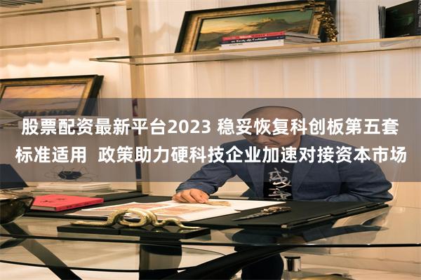 股票配资最新平台2023 稳妥恢复科创板第五套标准适用  政策助力硬科技企业加速对接资本市场