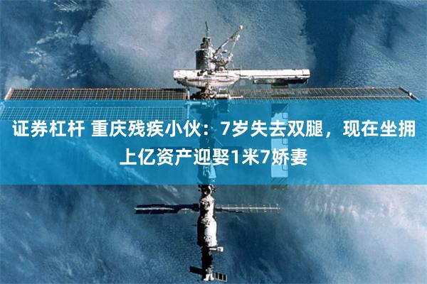 证券杠杆 重庆残疾小伙：7岁失去双腿，现在坐拥上亿资产迎娶1米7娇妻