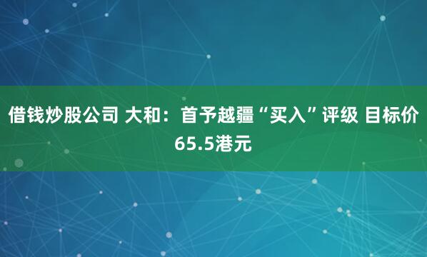 借钱炒股公司 大和：首予越疆“买入”评级 目标价65.5港元